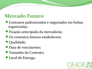 Mercado Futuro
Contratos padronizados e negociados em bolsas
organizadas;
Fixação antecipada da mercadoria;
Os contratos futuros estabelecem:
Qualidade;
Data de vencimento;
Tamanho do Contrato;
Local de Entrega.
 