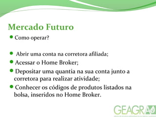 Mercado Futuro
Como operar?
 Abrir uma conta na corretora afiliada;
Acessar o Home Broker;
Depositar uma quantia na sua conta junto a
corretora para realizar atividade;
Conhecer os códigos de produtos listados na
bolsa, inseridos no Home Broker.
 