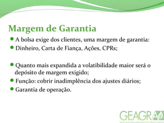 Margem de Garantia
A bolsa exige dos clientes, uma margem de garantia:
Dinheiro, Carta de Fiança, Ações, CPRs;
Quanto mais expandida a volatibilidade maior será o
depósito de margem exigido;
Função: cobrir inadimplência dos ajustes diários;
Garantia de operação.
 