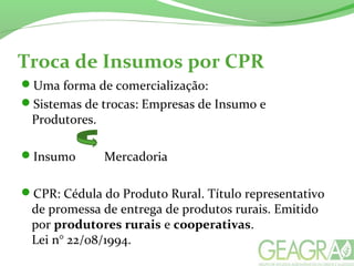 Troca de Insumos por CPR
Uma forma de comercialização:
Sistemas de trocas: Empresas de Insumo e
Produtores.
Insumo Mercadoria
CPR: Cédula do Produto Rural. Título representativo
de promessa de entrega de produtos rurais. Emitido
por produtores rurais e cooperativas.
Lei n° 22/08/1994.
 