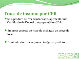Troca de insumo por CPR
Se o produto estiver armazenado, apresentar um
Certificado de Depósito Agropecuário (CDA);
Empresa exposta ao risco de oscilação do preço da
soja;
Diminuir risco da empresa: hedge do produto.
 