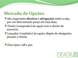 Mercado de Opções
São negociados direitos e obrigações sobre a soja,
por um determinado preço até uma data;
Titular (comprador) da opção tem o direito de
exercício.
Lançador (vendedor) da opção, dispõe de obrigações
perante o titular.
Dois tipos: call e put.
 