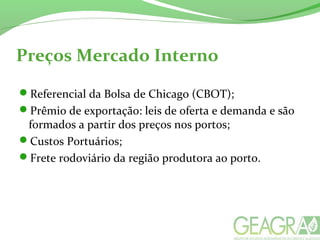 Preços Mercado Interno
Referencial da Bolsa de Chicago (CBOT);
Prêmio de exportação: leis de oferta e demanda e são
formados a partir dos preços nos portos;
Custos Portuários;
Frete rodoviário da região produtora ao porto.
 