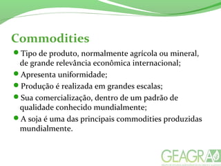 Commodities
Tipo de produto, normalmente agrícola ou mineral,
de grande relevância econômica internacional;
Apresenta uniformidade;
Produção é realizada em grandes escalas;
Sua comercialização, dentro de um padrão de
qualidade conhecido mundialmente;
A soja é uma das principais commodities produzidas
mundialmente.
 