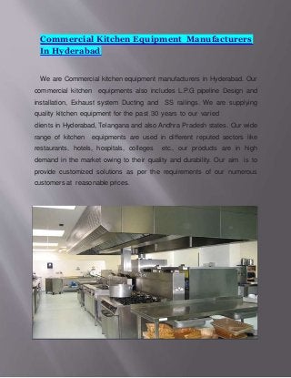 Commercial Kitchen Equipment Manufacturers
In Hyderabad
We are Commercial kitchen equipment manufacturers in Hyderabad. Our
commercial kitchen equipments also includes L.P.G pipeline Design and
installation, Exhaust system Ducting and SS railings. We are supplying
quality kitchen equipment for the past 30 years to our varied
clients in Hyderabad, Telangana and also Andhra Pradesh states. Our wide
range of kitchen equipments are used in different reputed sectors like
restaurants, hotels, hospitals, colleges etc., our products are in high
demand in the market owing to their quality and durability. Our aim is to
provide customized solutions as per the requirements of our numerous
customers at reasonable prices.
 