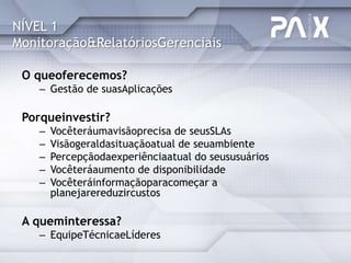 NÍVEL 1
Monitoração&RelatóriosGerenciais

 O queoferecemos?
    – Gestão de suasAplicações

 Porqueinvestir?
    –   Vocêteráumavisãoprecisa de seusSLAs
    –   Visãogeraldasituaçãoatual de seuambiente
    –   Percepçãodaexperiênciaatual do seususuários
    –   Vocêteráaumento de disponibilidade
    –   Vocêteráinformaçãoparacomeçar a
        planejarereduzircustos

 A queminteressa?
    – EquipeTécnicaeLíderes
 