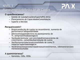 NÍVEL 3
Planejamento&Redução de Custos
 O queoferecemos?
    – Gestão de suasAplicaçõeseSuportePró-Ativo
    – Planejamento de CapacidadeeConsolidação
    – Suporte a Decisão

 Porqueinvestir?
    – Drásticaredução de custos no seuambiente, aumento de
      performance edisponibilidade
    – Oferecemosapoiodecisivo no planejamento de
      TI, semprealinhadoaonegócio
    – Vocêpoderásimular com previsãodiversoscenários de
      crescimento, consolidaçãoeredução de custos
    – Vocêteráumavisãoclaraeconsolidada de como TI
      impacta/suportaseunegócio
    – Vocêirámaximizaroretornosobreseusinvestimentos, edemonstrarclara
      menteosresultados

 A queminteressa?
    – Gerentes, CIOs, CEOs
 