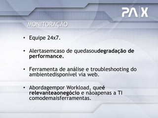 MONITORAÇÃO

• Equipe 24x7.

• Alertasemcaso de quedasoudegradação de
  performance.

• Ferramenta de análise e troubleshooting do
  ambientedisponível via web.

• Abordagempor Workload, queé
  relevanteaonegócio e nãoapenas a TI
  comodemaisferramentas.
 