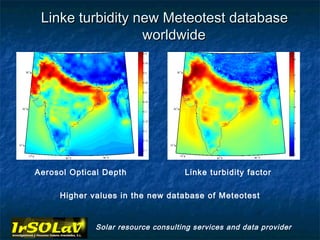Linke turbidity new Meteotest database
                  worldwide




Aerosol Optical Depth               Linke turbidity factor

     Higher values in the new database of Meteotest


             Solar resource consulting services and data provider
 