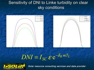 Sensitivity of DNI to Linke turbidity on clear
                                             sky conditions
                                    Dia juliano=200, z=500, Lat=37º N Long=-2º E                                                  TL=4, dia juliano=200, Lat=37º N Long=-2º E
                 1200                                                                                                1000
                                                                                        TL=2                                                                                     z=0 m
                                                                                        TL=4                          900                                                        z=500 m
                 1000                                                                   TL=6                                                                                     z=1000 m
                                                                                                                      800

                                                                                                                      700
                  800
                                                                                                                      600
DNI (Wh m -2 )




                                                                                                    DNI (Wh m -2 )
                  600                                                                                                 500

                                                                                                                      400
                  400
                                                                                                                      300

                                                                                                                      200
                  200
                                                                                                                      100

                    0                                                                                                   0
                        0   2   4      6     8     10    12    14    16   18       20   22     24                           0     5            10            15             20              25
                                                        Hora                                                                                         Hora




                                                                                                                                −δ R mTL
                                                   DNI = I SC ε e
                                                                Solar resource consulting services and data provider
 