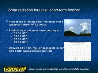Solar radiation forecast: short term horizon

 Predictions of hourly solar radiation with a
  temporal horizon of 72 hours.

 Predictions are done 4 times per day at:
    00:00 UTC
    06:00 UTC
    12:00 UTC
    18:00 UTC

 Delivered by FTP, mail or accesable in our
  web portal www.solarexplorer.info




                  Solar resource consulting services and data provider
 
