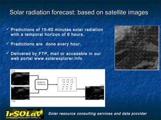 Solar radiation forecast: based on satellite images

 Predictions of 15-60 minutes solar radiation
  with a temporal horizon of 6 hours.

 Predictions are done every hour.

 Delivered by FTP, mail or accesable in our
  web portal www.solarexplorer.info




                   Solar resource consulting services and data provider
 