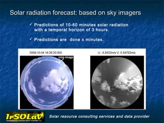 Solar radiation forecast: based on sky imagers
       Predictions of 10-60 minutes solar radiation
        with a temporal horizon of 3 hours.

       Predictions are done x minutes.




               Solar resource consulting services and data provider
 