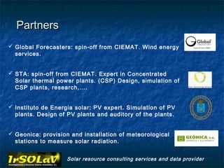 Partners
 Global Forecasters: spin-off from CIEMAT. Wind energy
  services.


 STA: spin-off from CIEMAT. Expert in Concentrated
  Solar thermal power plants. (CSP) Design, simulation of
  CSP plants, research,….


 Instituto de Energia solar: PV expert. Simulation of PV
  plants. Design of PV plants and auditory of the plants.


 Geonica: provision and installation of meteorological
  stations to measure solar radiation.


                    Solar resource consulting services and data provider
 