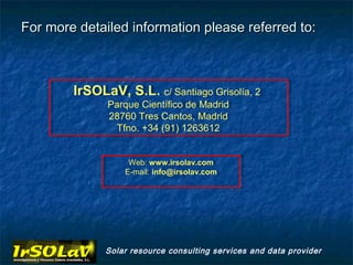 For more detailed information please referred to:



        IrSOLaV, S.L. c/ Santiago Grisolía, 22
         IrSOLaV, S.L. c/ Santiago Grisolía,
              Parque Científico de Madrid
              Parque Científico de Madrid
              28760 Tres Cantos, Madrid
               28760 Tres Cantos, Madrid
                Tfno. +34 (91) 1263612
                Tfno. +34 (91) 1263612


                   Web: www.irsolav.com
                    Web: www.irsolav.com
                  E-mail: info@irsolav.com
                   E-mail: info@irsolav.com




              Solar resource consulting services and data provider
 