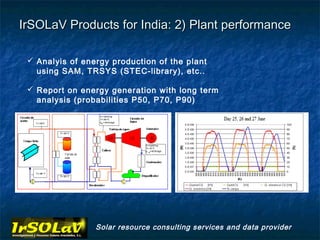 IrSOLaV Products for India: 2) Plant performance

  Analyis of energy production of the plant
   using SAM, TRSYS (STEC-library), etc..

  Report on energy generation with long term
   analysis (probabilities P50, P70, P90)




                 Solar resource consulting services and data provider
 