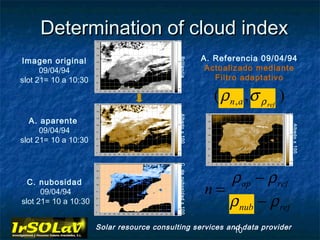 Determination of cloud index
Imagen original                                                     A. Referencia 09/04/94




                                            Brillancia
      09/04/94                                                       Actualizado mediante
slot 21= 10 a 10:30                                                    Filtro adaptativo

                                                                      ( ρ n , a ,σ ρ ref )




                                            Albedo x 100
   A. aparente




                                                                                             Albedo x 100
      09/04/94
slot 21= 10 a 10:30



                                            C. de nubosidad x 100      ρ ap − ρ ref
  C. nubosidad
      09/04/94                                                      n=
slot 21= 10 a 10:30                                                    ρ nub − ρ ref
                      Solar resource consulting services and data provider
                                                           10
 