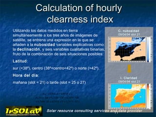 Calculation of hourly
               clearness index
Utilizando los datos medidos en tierra                         C. nubosidad
simultáneamente a los tres años de imágenes de                 09/04/94 slot 21




                                                                                  C. de nubosidad x 100
satélite, se entrena una expresión en la que se
añaden a la nubosidad variables explicativas como:
la declinación, y seis variables cualitativas binarias,
fruto de la combinación de seis situaciones posibles:
Latitud:
sur (<38º), centro (38º<centro<42º) o norte (>42º).
Hora del día:
                                                                I. Claridad
mañana (slot = 21) o tarde (slot = 25 o 27)                    09/04/94 slot 21




                                                                                  I. de claridad x 100
                    K Gh = 0,060 ⋅ δ − 0,8073 ⋅ n +
             (0,7153 ⋅ SM + 0,7136 ⋅ CM + 0,7050 ⋅ NM
             + 0,7690 ⋅ ST + 0,7438 ⋅ CT + 0,7473 ⋅ NT )


                        Solar resource consulting services and data provider
                                                             11
 