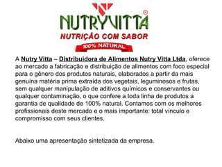 A Nutry Vitta – Distribuidora de Alimentos Nutry Vitta Ltda, oferece
ao mercado a fabricação e distribuição de alimentos com foco especial
para o gênero dos produtos naturais, elaborados a partir da mais
genuína matéria prima extraída dos vegetais, leguminosos e frutas,
sem qualquer manipulação de aditivos químicos e conservantes ou
qualquer contaminação, o que confere a toda linha de produtos a
garantia de qualidade de 100% natural. Contamos com os melhores
profissionais deste mercado e o mais importante: total vínculo e
compromisso com seus clientes.


Abaixo uma apresentação sintetizada da empresa.
 