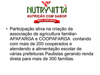 • Participação ativa na criação da
  associação de agricultura familiar-
  APAFARGA e COOPAFARGA contando
  com mais de 200 cooperados e
  atendendo a alimentação escolar de
  várias prefeituras Paulistas gerando renda
  direta para mais de 300 famílias.
 