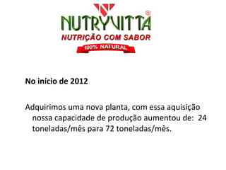 No início de 2012

Adquirimos uma nova planta, com essa aquisição
 nossa capacidade de produção aumentou de: 24
 toneladas/mês para 72 toneladas/mês.
 