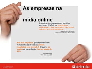 As empresas na  mídia online Investimentos das pequenas e médias empresas (PMEs)  em  promoções e publicidade on-line superaram o percentual aplicado  em mídia tradicional .  Kelsey Group e da Constat  Local Commerce Monitor  - Agosto 2009  69% das empresas  que implementaram ferramentas colaborativas  colhem resultados com a web 2.0 . Enquanto  os custos  de comunicação  tiveram queda de 20% McKinsey Consult  CIO – Setembro, 2009   