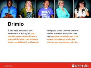 Drimio É uma rede inovadora, com ferramentas e aplicações  que permitem que consumidores e marcas interajam com opiniões, idéias, conteúdo útil e relevante. O objetivo com o Drimio é prover o melhor ambiente e estrutura para que  pessoas se relacionem com outras pessoas por meio das marcas que consomem, são fãs.   