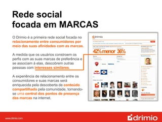 Rede social  focada em MARCAS O Drimio é a primeira rede social focada no  relacionamento entre consumidores por meio das suas afinidades com as marcas. A medida que os usuários constroem os perfis com as suas marcas de preferência e se associam à elas, descobrem outras pessoas com  interesses similares .  A experiência de relacionamento entre os consumidores e suas marcas será enriquecida pela descoberta de  conteúdo compartilhado  pela comunidade, tornando-se  uma  central dos pontos de presença das marcas  na internet. 