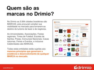 Quem são as  marcas no Drimio? No Drimio as 5.564 cidades brasileiras são MARCAS, pois procuram ampliar sua visibilidade no mercado para tornarem-se destino do turismo de lazer e de negócios. As Universidades, Associações, Festas regionais, Times de Futebol, Escolas de Samba, Praias, Concursos Nacionais, Casas noturnas, Feiras e Eventos, e inclusive Celebridades são MARCAS. Todas estas entidades estão sujeitas aos  mesmos princípios que governam a existência e desenvolvimento de qualquer MARCA no mercado. 