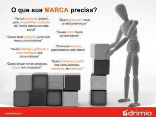 “ Ter um  ambiente  próprio para  compartilhar conteúdo  da  minha marca em rede social” O que sua  MARCA  precisa? “ Quero  conhecer o perfil  dos consumidores,  monitorar , ter  métricas ” “ Quero  promover  meus produtos/serviços” “ Quero  atrair  novos consumidores” “ Quero lançar novos produtos,  inovar  em processos” “ Promover  eventos  patrocinados pela marca” “ Quero  interagir, participar e obter feedback  dos consumidores” “ Quero fazer  pesquisa  junto aos meus consumidores” 