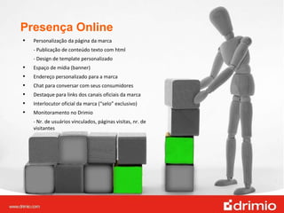 Presença Online Personalização da página da marca - Publicação de conteúdo texto com html  - Design de template personalizado  Espaço de mídia (banner) Endereço personalizado para a marca Chat para conversar com seus consumidores Destaque para links dos canais oficiais da marca Interlocutor oficial da marca (“selo” exclusivo) Monitoramento no Drimio - Nr. de usuários vinculados, páginas visitas, nr. de visitantes 