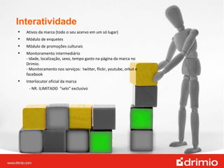 Interatividade Ativos da marca (todo o seu acervo em um só lugar) Módulo de enquetes Módulo de promoções culturais Monitoramento intermediário - Idade, localização, sexo, tempo gasto na página da marca no Drimio. - Monitoramento nos serviços:  twitter, flickr, youtube, orkut e facebook Interlocutor oficial da marca  - NR. ILIMITADO  “selo” exclusivo 