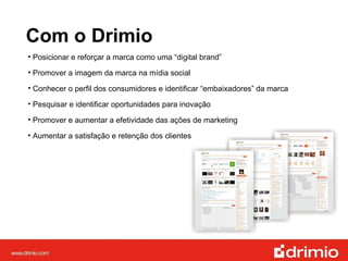 Com o Drimio Posicionar e reforçar a marca como uma “digital brand”  Promover a imagem da marca na mídia social Conhecer o perfil dos consumidores e identificar “embaixadores” da marca Pesquisar e identificar oportunidades para inovação Promover e aumentar a efetividade das ações de marketing Aumentar a satisfação e retenção dos clientes 