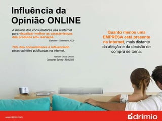 Influência da  Opinião ONLINE A maioria dos consumidores usa a internet para  visualizar melhor as características dos produtos e/ou serviços.   Deloitte – Setembro 2009 70% dos consumidores é influenciado  pelas opiniões publicadas na internet. Nielsen Global Online  Consumer Survey - Abril 2009  Quanto menos uma EMPRESA está presente na internet , mais distante da afeição e da decisão de compra se torna. 