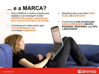... e a MARCA? Para a MARCA, a melhor posição para adaptar a sua mensagem é estar  DENTRO dos grupos, participando, pois vivemos uma época do diálogo A presença em mídia social, gera  “encontrabilidade”   e a   co-criação  engajamento Marketing não é mais feito  PARA ELES ,  mas  COM ELES A conversa já  está acontecendo :  ESTEJA PRESENTE,  ESCUTE ,  PESQUISE ,  RESPONDA , seja  ÚTIL  e  RELEVANTE 