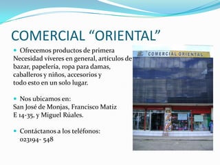 COMERCIAL “ORIENTAL”
 Ofrecemos productos de primera
Necesidad víveres en general, artículos de
bazar, papelería, ropa para damas,
caballeros y niños, accesorios y
todo esto en un solo lugar.

 Nos ubicamos en:
San José de Monjas, Francisco Matiz
E 14-35, y Miguel Rúales.

 Contáctanos a los teléfonos:
  023194- 548
 