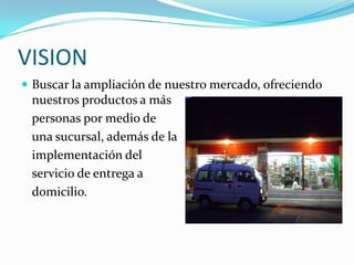 VISION
 Buscar la ampliación de nuestro mercado, ofreciendo
 nuestros productos a más
 personas por medio de
 una sucursal, además de la
 implementación del
 servicio de entrega a
 domicilio.
 