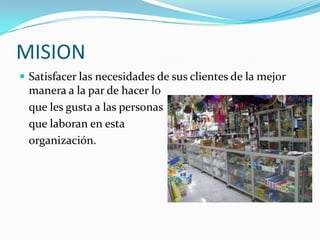 MISION
 Satisfacer las necesidades de sus clientes de la mejor
  manera a la par de hacer lo
  que les gusta a las personas
  que laboran en esta
  organización.
 