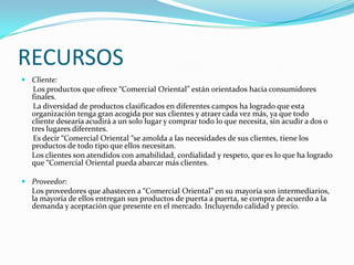 RECURSOS
 Cliente:
  Los productos que ofrece “Comercial Oriental” están orientados hacia consumidores
  finales.
  La diversidad de productos clasificados en diferentes campos ha logrado que esta
  organización tenga gran acogida por sus clientes y atraer cada vez más, ya que todo
  cliente desearía acudirá a un solo lugar y comprar todo lo que necesita, sin acudir a dos o
  tres lugares diferentes.
  Es decir “Comercial Oriental “se amolda a las necesidades de sus clientes, tiene los
  productos de todo tipo que ellos necesitan.
  Los clientes son atendidos con amabilidad, cordialidad y respeto, que es lo que ha logrado
  que “Comercial Oriental pueda abarcar más clientes.

 Proveedor:
  Los proveedores que abastecen a “Comercial Oriental” en su mayoría son intermediarios,
  la mayoría de ellos entregan sus productos de puerta a puerta, se compra de acuerdo a la
  demanda y aceptación que presente en el mercado. Incluyendo calidad y precio.
 