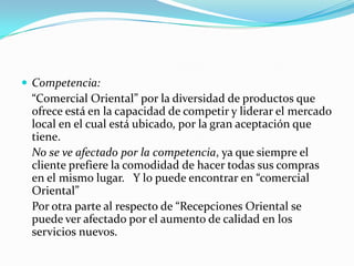  Competencia:
 “Comercial Oriental” por la diversidad de productos que
 ofrece está en la capacidad de competir y liderar el mercado
 local en el cual está ubicado, por la gran aceptación que
 tiene.
 No se ve afectado por la competencia, ya que siempre el
 cliente prefiere la comodidad de hacer todas sus compras
 en el mismo lugar. Y lo puede encontrar en “comercial
 Oriental”
 Por otra parte al respecto de “Recepciones Oriental se
 puede ver afectado por el aumento de calidad en los
 servicios nuevos.
 