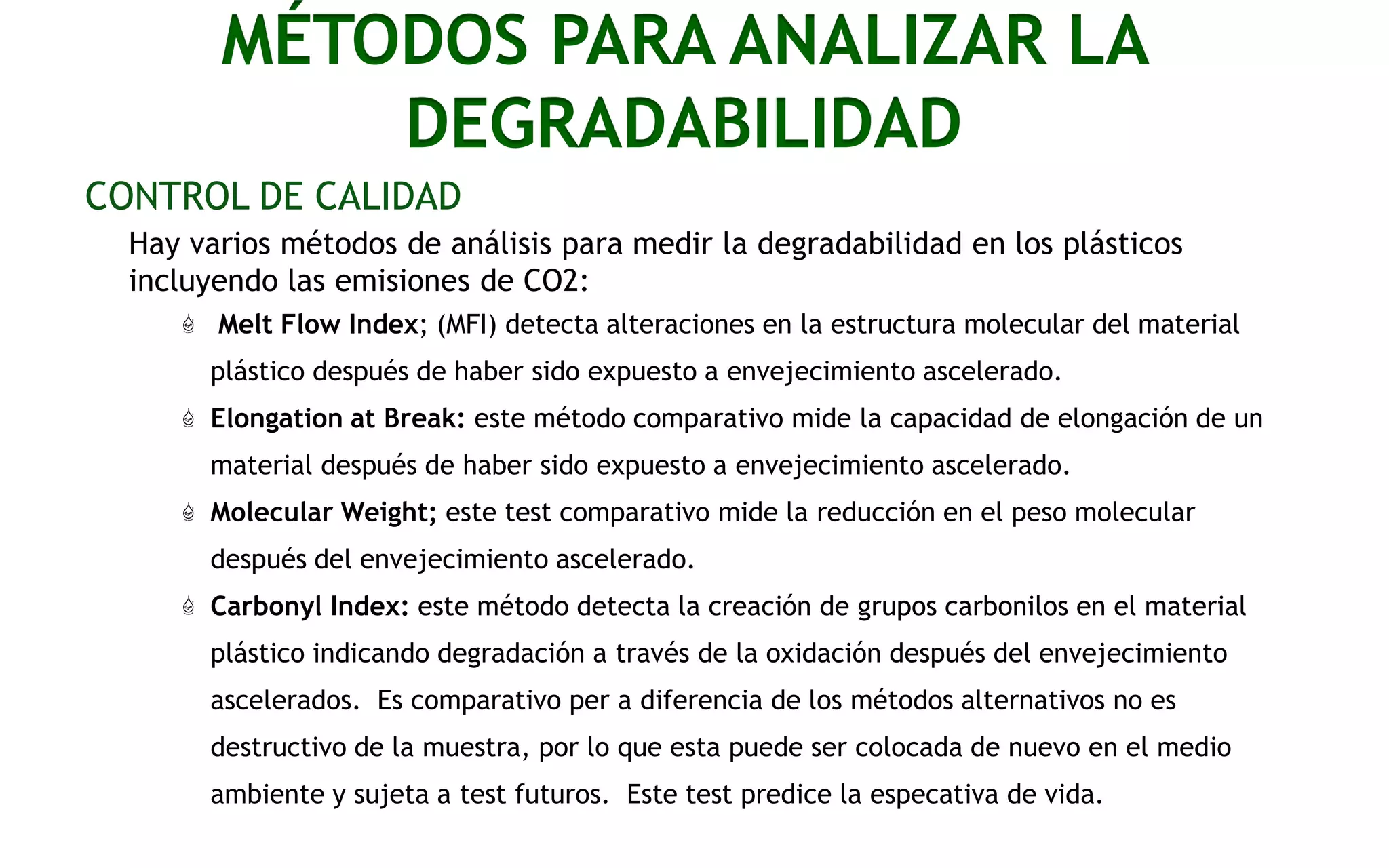 MÉTODOS PARA ANALIZAR LA
Facts
DEGRADABILIDAD
CONTROL DE CALIDAD
Hay varios métodos de análisis para medir la degradabilidad en los plásticos
incluyendo las emisiones de CO2:
Melt Flow Index; (MFI) detecta alteraciones en la estructura molecular del material
plástico después de haber sido expuesto a envejecimiento ascelerado.
Elongation at Break: este método comparativo mide la capacidad de elongación de un
material después de haber sido expuesto a envejecimiento ascelerado.
Molecular Weight; este test comparativo mide la reducción en el peso molecular

después del envejecimiento ascelerado.
Carbonyl Index: este método detecta la creación de grupos carbonilos en el material
plástico indicando degradación a través de la oxidación después del envejecimiento
ascelerados. Es comparativo per a diferencia de los métodos alternativos no es
destructivo de la muestra, por lo que esta puede ser colocada de nuevo en el medio
ambiente y sujeta a test futuros. Este test predice la especativa de vida.

 