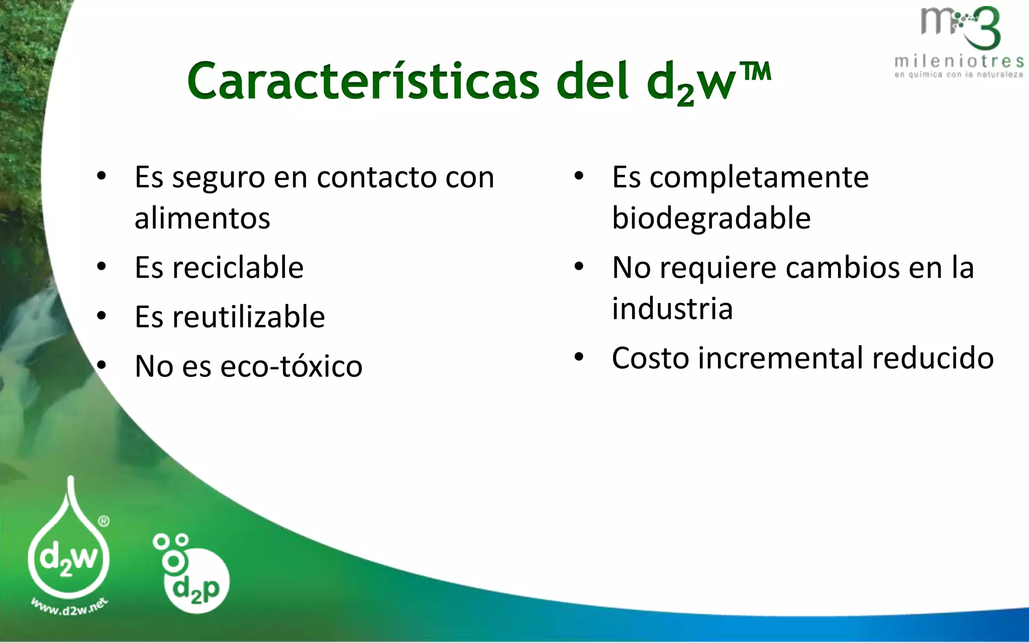 Características del d₂w™
• Es seguro en contacto con
alimentos
• Es reciclable
• Es reutilizable
• No es eco-tóxico

• Es completamente
biodegradable
• No requiere cambios en la
industria
• Costo incremental reducido

 