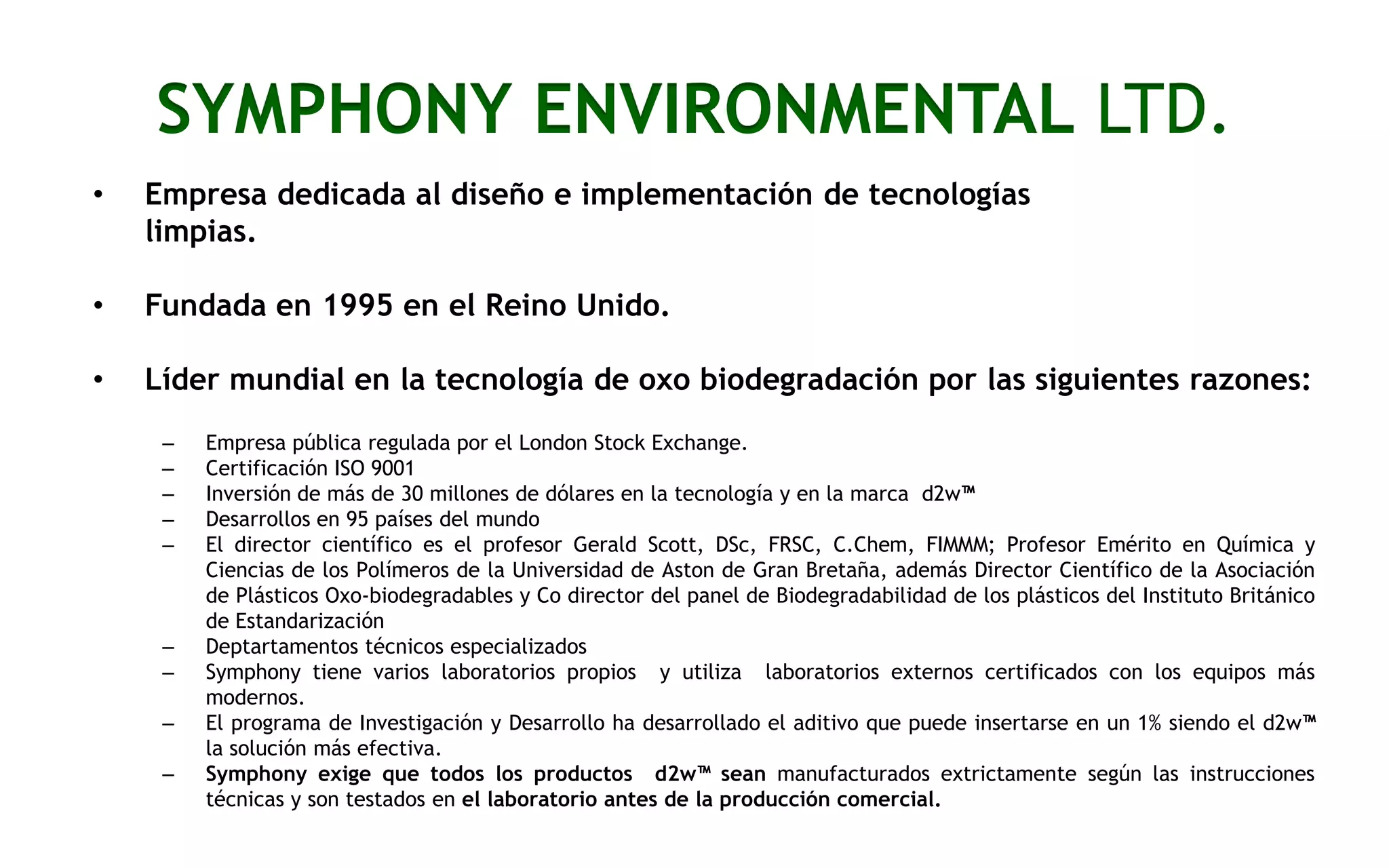 SYMPHONY ENVIRONMENTAL LTD.
•

Empresa dedicada al diseño e implementación de tecnologías
limpias.

•

Fundada en 1995 en el Reino Unido.

•

Líder mundial en la tecnología de oxo biodegradación por las siguientes razones:
–
–
–
–
–

–
–
–
–

Empresa pública regulada por el London Stock Exchange.
Certificación ISO 9001
Inversión de más de 30 millones de dólares en la tecnología y en la marca d2w™
Desarrollos en 95 países del mundo
El director científico es el profesor Gerald Scott, DSc, FRSC, C.Chem, FIMMM; Profesor Emérito en Química y
Ciencias de los Polímeros de la Universidad de Aston de Gran Bretaña, además Director Científico de la Asociación
de Plásticos Oxo-biodegradables y Co director del panel de Biodegradabilidad de los plásticos del Instituto Británico
de Estandarización
Deptartamentos técnicos especializados
Symphony tiene varios laboratorios propios y utiliza laboratorios externos certificados con los equipos más
modernos.
El programa de Investigación y Desarrollo ha desarrollado el aditivo que puede insertarse en un 1% siendo el d2w™
la solución más efectiva.
Symphony exige que todos los productos d2w™ sean manufacturados extrictamente según las instrucciones
técnicas y son testados en el laboratorio antes de la producción comercial.

 