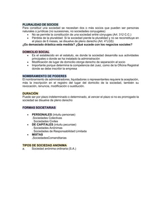 PLURALIDAD DE SOCIOS
Para constituir una sociedad se necesitan dos o más socios que pueden ser personas
naturales o jurídicas (no sucesiones, no sociedades conyugales)
• No se permite la constitución de una sociedad entre cónyuges (Art. 312 C.C.)
• Pérdida de la pluralidad: Si la sociedad pierde la pluralidad y no se reconstituye en
el plazo de 6 meses, se disuelve de pleno derecho (Art. 4°LGS)
¿Es demasiado drástica esta medida? ¿Qué sucede con los negocios sociales?
DOMICILIO SOCIAL
• Es el establecido en el estatuto, es donde la sociedad desarrolla sus actividades
principales o donde se ha instalado la administración
• Modificación de lugar de domicilio otorga derecho de separación al socio
• Importante porque determina la competencia del Juez, como de la Oficina Registral
donde se debe inscribir la empresa
NOMBRAMIENTO DE PODERES
El nombramiento de administradores, liquidadores o representantes requiere la aceptación,
más la inscripción en el registro del lugar del domicilio de la sociedad, también su
revocación, renuncia, modificación o sustitución.
DURACIÓN
Puede ser por plazo indeterminado o determinado, al vencer el plazo si no es prorrogado la
sociedad se disuelve de pleno derecho
FORMAS SOCIETARIAS
• PERSONALES (intuitu personae)
.Sociedades Colectivas
. Sociedades Civiles
• DE CAPITALES (intuitu pecuniae)
. Sociedades Anónimas
. Sociedades de Responsabilidad Limitada
• MIXTAS
.SociedadesComanditarias
TIPOS DE SOCIEDAD ANONIMA
a. Sociedad anónima ordinaria (S.A.)
 