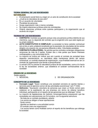 TEORIA GENERAL DE LAS SOCIEDADES
NATURALEZA
• El empresario social tiene su origen en un acto de constitución de la sociedad
• ¿Cuál es la naturaleza de ese acto?
• Es un acuerdo de voluntades
• Pluralidad de personas
• Surge organización más o menos compleja
• No origina relaciones jurídicas entre los contratantes
• Origina relaciones jurídicas entre quienes participaron y la organización que el
acuerdo dio origen
TEORIAS DE LAS SOCIEDADES
• CONTRATO: Contrato sui generis porque crea una persona jurídica distinta de sus
miembros, que no depende del contrato que la engendró sino que está regida por
su propio estatuto.
• ACTO CONSTITUTIVO O COMPLEJO: La sociedad no tiene carácter contractual
sino el de un acto unilateral constituido por la expresión de voluntades de los socios
dirigido a la creación de una persona diferente a ellos. Voluntades paralelas
• CONTRATO PLURILATERAL: Se admite que los contratos contengan obligaciones
recíprocas de más de 2 partes. Existen dos o más partes que tienen intereses
contrapuestos y una comunidad de fin.
• La mayoría se inclina por indicar que aún cuando el contrato de sociedad tiene
aspectos característicos, su naturaleza debe mantenerse dentro del campo
contractual, un contrato especial de organización, cuya finalidad esencial es ser un
contrato de organización que tiende a personificarse.
• La actual LGS no precisa la naturaleza jurídica de las sociedades, como sí lo hacía
la ley de sociedades anterior, que establecía el carácter contractualista de la
sociedad
ORIGEN DE LA SOCIEDAD:
Doble aspecto
1. NEGOCIAL 2. DE ORGANIZACIÓN
CONCEPTO DE LA SOCIEDAD:
• Concepto Legal: “Quien constituye una sociedad conviene en aportar bienes y
servicios para el ejercicio común de las actividades económicas” (art.1º CGS)
• Definición: “Asociación voluntaria de personas que crean un fondo común para
colaborar en la explotación de una empresa con ánimo de obtener beneficio
individual, participando en el reparto de las ganancias que se obtengan” (Uría)
• La mayoría de legislaciones de tradición romanogermánica presuponen que las
sociedades son asociaciones con fin lucrativo, con la siguiente estructura:
. Se trata de un contrato plurilateral y abierto
. Los socios se obligan a hacer aportaciones
. fondo común
. Aportes se destinan a una actividad común
. El contrato crea una organización
. Los socios tienen como finalidad común el reparto de los beneficios que obtenga
la sociedad
 