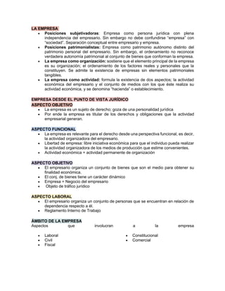 LA EMPRESA
• Posiciones subjetivadoras: Empresa como persona jurídica con plena
independencia del empresario. Sin embargo no debe confundirse “empresa” con
“sociedad”. Separación conceptual entre empresario y empresa.
• Posiciones patrimonialistas: Empresa como patrimonio autónomo distinto del
patrimonio personal del empresario. Sin embargo, el ordenamiento no reconoce
verdadera autonomía patrimonial al conjunto de bienes que conforman la empresa.
• La empresa como organización: sostiene que el elemento principal de la empresa
es su organización; el ordenamiento de los factores reales y personales que la
constituyen. Se admite la existencia de empresas sin elementos patrimoniales
tangibles.
• La empresa como actividad: formula la existencia de dos aspectos; la actividad
económica del empresario y el conjunto de medios con los que éste realiza su
actividad económica, y se denomina “hacienda” o establecimiento.
EMPRESA DESDE EL PUNTO DE VISTA JURÍDICO
ASPECTO OBJETIVO
• La empresa es un sujeto de derecho; goza de una personalidad jurídica
• Por ende la empresa es titular de los derechos y obligaciones que la actividad
empresarial generan.
ASPECTO FUNCIONAL
• La empresa es relevante para el derecho desde una perspectiva funcional, es decir,
la actividad organizadora del empresario.
• Libertad de empresa: libre iniciativa económica para que el individuo pueda realizar
la actividad organizadora de los medios de producción que estime convenientes.
• Actividad económica = actividad permanente de organización
ASPECTO OBJETIVO
• El empresario organiza un conjunto de bienes que son el medio para obtener su
finalidad económica.
• El conj. de bienes tiene un carácter dinámico
• Empresa = Negocio del empresario
• Objeto de tráfico jurídico
ASPECTO LABORAL
• El empresario organiza un conjunto de personas que se encuentran en relación de
dependencia respecto a él.
• Reglamento Interno de Trabajo
ÁMBITO DE LA EMPRESA
Aspectos que involucran a la empresa
• Laboral
• Civil
• Fiscal
• Constitucional
• Comercial
 