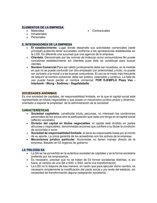 ELEMENTOS DE LA EMPRESA
• Materiales
• Inmateriales
• Personales
• Contractuales
E. INTEGRADORES DE LA EMPRESA
• El establecimiento: Lugar donde desarrolla sus actividades comerciales (sede
principal) pudiendo tener sucursales conforme a las aprobaciones establecidas en
la LGS. Es diferente una sucursal que una agencia de la empresa.
• Clientela: Denominado por las normas de Indecopi como consumidores.No puede
concebirse establecimiento sin clientela pues éste se constituye para buscar
clientes.
• Nombre Comercial:Para ser válido jurídicamente debe ser novedoso, en la medida
en que no se puede confundir con otro empleado con anterioridad; y lícito, no puede
ser contrario a la moral o a las buenas costumbres. El uso es el modo más frecuente
de adquirir el nombre comercial, debe ser público, ostensible y continuo. La falta de
uso puede hacer perder el nombre comercial. POR EJEMPLO Plaza Vea -
Interbank - Wong - Sodimac - Sagafalabella
SOCIEDADES ANÓNIMAS
Es una sociedad de capitales, de responsabilidad limitada, en la que el capital social está
representado en títulos negociables y que posee un mecanismo jurídico propio y dinámico,
orientado a separar la propiedad de la administración de la sociedad
CARACTERÍSTICAS
• Sociedad capitalista: constituida intuitu pecuniae, no interesan las condiciones
personales de los socios sino la participación que cada uno tenga en el capital social
(affectio societatis)
• División del capital en títulos negociables: el capital está dividido en partes
alícuotas y negociables, denominadas acciones que confiere a su titular la condición
de accionista o socio
• Sociedad de responsabilidad limitada: el socio es responsable hasta por el monto
de su aporte. La única garantía de los acreedores son los activos de la empresa
• Mecanismos jurídico particular: Accionistas no tienen manejo directo de la
empresa. Basado en 03 órganos de gobierno
LA TRILOGÍA SA
• La SA se ha convertido en la auténtica sociedad de capitales y es la forma societaria
preferida por los empresarios,
• Es necesario, precisar que no se tratan de 03 formar societarias distintas, si así
fuera, el cambio de una SA a SAC o SAA, sería una transformación,
• La LGS no lo dispone de esa manera, en razón que para ejecutar dicho cambio, es
necesario simplemente la modificación del pacto social y por ende del estatuto, sin
necesidad de transformación alguna (adaptación societaria)
 