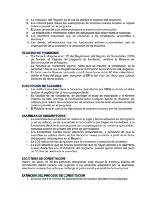 5. La indicación del Registro en el que se efectúa el depósito del programa;
6. Los criterios para reducir las suscripciones de acciones cuando excedan el capital
máximo previsto en el programa
7. El plazo dentro del cual deberá otorgarse la escritura de constitución;
8. La descripción e información sobre las actividades que desarrollará la sociedad;
9. Los derechos especiales que se concedan a los fundadores, accionistas o
terceros;Y
10. Las demás informaciones que los fundadores estimen convenientes para la
organización de la sociedad y la colocación de las acciones
REGISTRO DE PROGRAMA
• Conforme lo dispone el art. 23 del Reglamento del Registro de Sociedades (RRS)
de Sunarp, el Registro del programa de fundación, conlleva la Reserva de
Denominación en el Registro.
• La Reserva se mantendrá vigente hasta que se inscriba la constitución de la
sociedad o hasta que el Registro reciba la información de la extinción del programa.
• En todo caso la Reserva caducará, cuando haya transcurrido 60 días calendarios,
desde el Vcto del plazo para otorgarse la EP o del Vcto del plazo para colocar
acciones en oferta pública
SUSCRIPCIÓN DE ACCIONES
• Las instituciones financieras o bancarias (autorizadas por SBS) es donde se debe
realizar el depósito del dinero correspondiente.
• Es facultad de los fundadores, de prorrogar el plazo de suscripción y el término
máximo de está prórroga, la información sobre cualquier aporte no dinerario, los
criterios para reducir las suscripciones de acciones cuando están excedan el capital
máximo previsto en el programa.
• El Registro ante el cual se ha depositado el programa suscrito por los fundadores
ASAMBLEA DE SUSCRIPTORES
• La asamblea de suscriptores se realiza en el lugar y fecha señalados en el programa
o, en su defecto, en los que señale la convocatoria que hagan los fundadores. Los
fundadores efectúan la convocatoria con una anticipación no menor de quince días,
contados a partir de la fecha del aviso de convocatoria.
• Los fundadores pueden hacer ulteriores convocatorias, a condición de que la
asamblea se celebre dentro de los dieciocho meses contados a partir de la fecha
del depósito del programa en el Registro
• La LGS aplica normas de quórum para la instalación y adopción de acuerdos.
• La LGS establece que los futuros accionistas que no hayan asistido a la asamblea
o sean disidentes a la modificación del programa, pueden ejercer dentro del plazo
de 10 días de celebrada la asamblea.
ESCRITURA DE CONSTITUCIÓN
Dentro del plazo de 30 las personas designadas para otorgar la escritura pública de
constitución deben hacerlo con sujeción a los acuerdos adoptados por la asamblea,
insertando la respectiva acta que contenga el pacto social y el estatuto de la empresa.
EXTINCIÓN DEL PROCESO DE CONSTITUCIÓN
1. Si no se logra el mínimo de suscripciones en el plazo previsto en el programa;
 