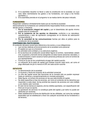 2. Si la asamblea resuelve no llevar a cabo la constitución de la sociedad, en cuyo
caso debe reembolsarse los gastos a los fundadores, con cargo a los fondos
aportados; y,
3. Si la asamblea prevista en el programa no se realiza dentro del plazo indicado.
FUNDADORES
Responden solidaria e ilimitadamente hasta que se inscriba la sociedad.
Adicionalmente los fundadores son solidariamente responsables frente a la sociedad, a los
demás socios y a terceros:
1. Por la suscripción integral del capital y por el desembolso del aporte mínimo
exigido para la constitución
2. Por la existencia de los aportes no dinerarios, conforme a su naturaleza,
características y valor de aportación consignados en el informe de valorización
correspondiente; y,
3. Por la veracidad de las comunicaciones hechas por ellos al público para la
constitución de la sociedad.
CONTENIDO DEL PACTO SOCIAL
El contenido del pacto social hace referencia a los socios y a sus obligaciones.
• Las normas relativas al funcionamiento de la sociedad como personal
• El capital con que va a funcionar
• Su actividad como entidad y a su estructura orgánica.
• En la escritura de constitución social deben figurar el nombre, nacionalidad, estado
civil, ocupación y domicilio de los otorgantes (si estos fueran personas naturales), o
la denominación o razón social (si fueran personas jurídicas) así como el nombre de
sus representantes
• Forma en la que se da cumplimiento al pago del capital suscrito.
• La indicación de la parte de capital que hubiese suscrito cada socio, así como el
pago efectuado de por lo menos el 25% de cada acción suscrita
ESTATUTO
• La denominación de la sociedad
• La duración y fecha de iniciación de la actividad comercial.
• La cifra del capital social (las fracciones de la moneda sólo se pueden expresar
hasta en céntimos y excepcionalmente en moneda extranjera).
• Debe figurar, el número de acciones en las que está dividido el capital.
• Se debe especificar el tipo de acciones, así como el contenido de los derechos que
responden a cada clase. (la ley prohíbe las creación de acciones con voto múltiple
o con distinto valor nominal).
• El valor de los bienes en especie y de los créditos aportados, con especificación del
título por el que se aporta.
• La aportación de servicios no constituye parte del capital y por tanto no puede ser
retribuida con acciones.
• Debe establecerse la forma de distribución de las utilidades, así como las ventajas
especiales que se establezcan a favor de cualquier accionista de los fundadores o
de terceros.
 