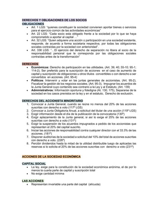DERECHOS Y OBLIGACIONES DE LOS SOCIOS
OBLIGACIONES
• Art. 1 LGS: “quienes constituyen la sociedad convienen aportar bienes o servicios
para el ejercicio común de las actividades económicas”
• Art. 22 LGS: “Cada socio esta obligado frente a la sociedad por lo que se haya
comprometido a aportar al capital …”
• Art. 32 LGS: “Quien adquiere una acción o participación en una sociedad existente,
responde, de acuerdo a forma societaria respectiva, por todas las obligaciones
sociales contraídas por la sociedad con anterioridad”.
• Art. 338 LGS: “…El ejercicio del derecho de separación no libera al socio de la
responsabilidad personal que le corresponda por las obligaciones sociales
contraídas antes de la transformación”
DERECHOS
• Económicos: Derecho de participación en las utilidades. (Art. 39; 40; 55-10; 95-1;
114-2). Ser preferido para la suscripción de acciones en el caso de aumento de
capital y suscripción de obligaciones u otros títulos convertibles o con derecho a ser
convertidos en acciones. (Art. 95-4)
• Políticos: Intervenir y votar en las juntas generales de accionistas. (Art. 95-2),
Fiscalizar la gestión de los negocios sociales. (Art. 95-3), Impugnar los acuerdos de
la Junta General cuyo contenido sea contrario a la Ley y al Estatuto. (Art. 139)
• Administrativos: Información oportuna y fidedigna (At. 130; 175), Separarse de la
sociedad en los casos previstos en la ley y en el estatuto, Derecho de exclusión.
DERECHOS DEL ACCIONISTA MINORITARIO
1. Convocar a Junta General, cuando se reúne no menos del 20% de las acciones
suscritas con derecho a voto (117º LGS)
2. Convocar a Junta Obligatoria Anual, a solicitud del titular de una acción (119º LGS)
3. Exigir información desde el día de la publicación de la convocatoria (130º)
4. Exigir aplazamiento de la Junta general, si así lo exige el 25% de las acciones
suscritas con derecho a voto (131º)
5. Exigir la suspensión de los acuerdos impugnados a pedido de los accionistas que
representen el 20% del capital suscrito.
6. Iniciar las acciones de responsabilidad contra cualquier director con el 33.3% de las
acciones. (181º)
7. Disponer auditorías de la sociedad a solicitud del 10% del total de acciones suscritas
con derecho a voto. (226º)
8. Percibir dividendos hasta la mitad de la utilidad distribuible luego de aplicadas las
reservas si lo solicita el 20% de las acciones suscritas con derecho a voto (231º)
ACCIONES DE LA SOCIEDAD ECONÓMICA
asxcd
CAPITAL SOCIAL
• La ley, exige para la constitución de la sociedad económica anónima, el de por lo
menos la cuarta parte de capital y suscripción total
• No exige cantidad mínima
LAS ACCIONES
• Representan invariable una parte del capital (alícuota)
 